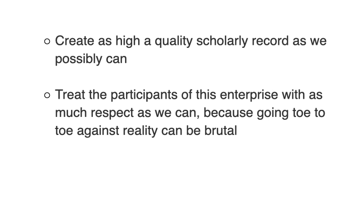 Create as high a quality scholarly record as we possibly can. Treat the participants of this enterprise with as much respect as we can, because going toe to toe against reality can be brutal.